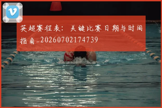 英超赛程表:关键比赛日期与时间指南_20260702174739