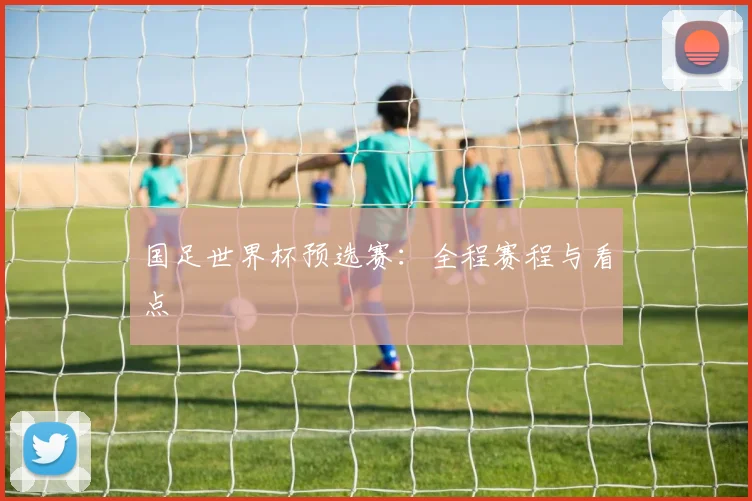 国足世界杯预选赛：全程赛程与看点