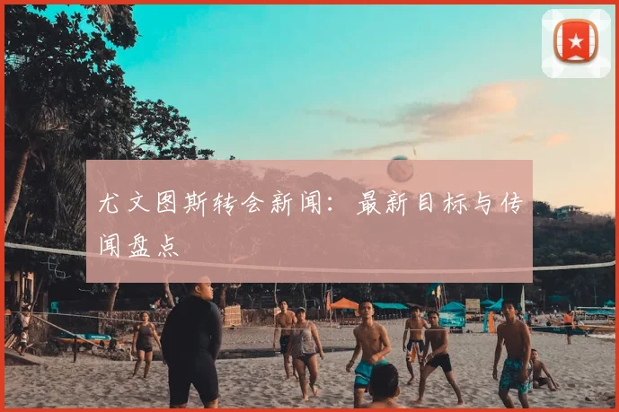 尤文图斯转会新闻:最新目标与传闻盘点