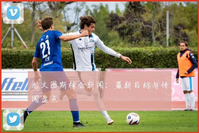 尤文图斯转会新闻：最新目标与传闻盘点