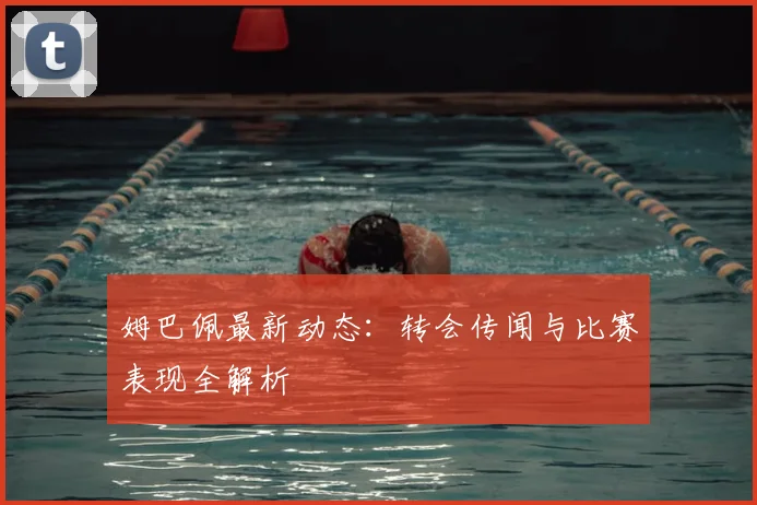 姆巴佩最新动态:转会传闻与比赛表现全解析