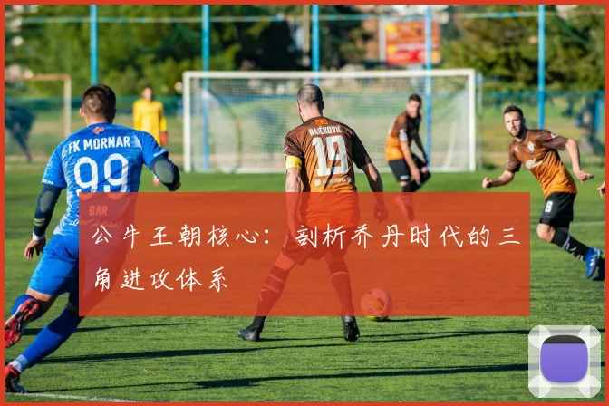 公牛王朝核心:剖析乔丹时代的三角进攻体系