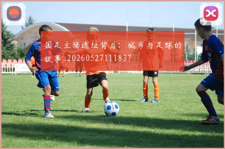 国足主场选址背后:城市与足球的故事_20260527111837